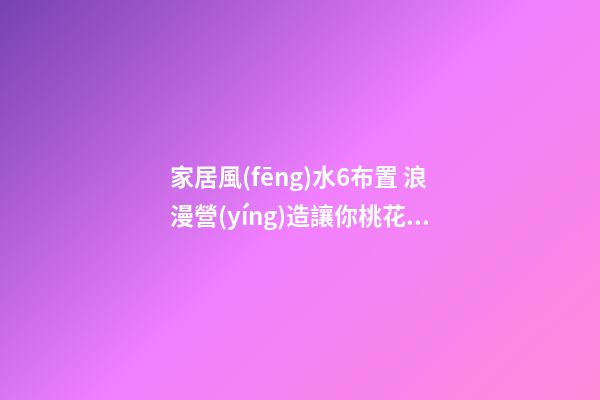 家居風(fēng)水6布置 浪漫營(yíng)造讓你桃花朵朵開